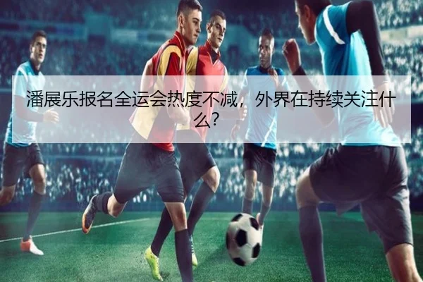 潘展乐报名全运会热度不减，外界在持续关注什么？